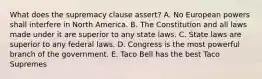 What does the supremacy clause assert? A. No European powers shall interfere in North America. B. The Constitution and all laws made under it are superior to any state laws. C. State laws are superior to any federal laws. D. Congress is the most powerful branch of the government. E. Taco Bell has the best Taco Supremes