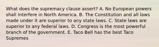 What does the supremacy clause assert? A. No European powers shall interfere in North America. B. The Constitution and all laws made under it are superior to any state laws. C. State laws are superior to any federal laws. D. Congress is the most powerful branch of the government. E. Taco Bell has the best Taco Supremes