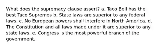 What does the supremacy clause assert? a. Taco Bell has the best Taco Supremes b. State laws are superior to any federal laws. c. No European powers shall interfere in North America. d. The Constitution and all laws made under it are superior to any state laws. e. Congress is the most powerful branch of the government.