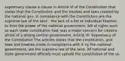 supremacy clause a clause in Article VI of the Constitution that states that the Constitution and the treaties and laws created by the national gov. in compliance with the Constitution are the supreme law of the land - the lack of a list of individual liberties to limit the power of the national government, bill of rights such as each state constitution had, was a major concern for citizens afraid of a strong central government. Article VI: Supremacy of the Constitution The articles states that the constitution, and laws and treaties made in compliance with it ny the national government, are the supreme law of the land. All national and state government officials must uphold the constitution of the us