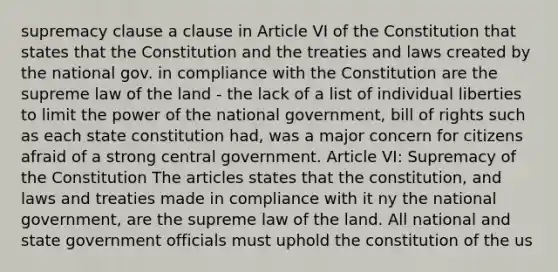 supremacy clause a clause in Article VI of the Constitution that states that the Constitution and the treaties and laws created by the national gov. in compliance with the Constitution are the supreme law of the land - the lack of a list of individual liberties to limit the power of the national government, bill of rights such as each state constitution had, was a major concern for citizens afraid of a strong central government. Article VI: Supremacy of the Constitution The articles states that the constitution, and laws and treaties made in compliance with it ny the national government, are the supreme law of the land. All national and state government officials must uphold the constitution of the us