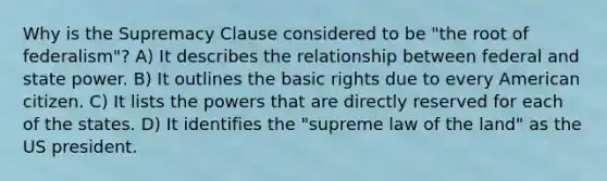 Why is the Supremacy Clause considered to be "the root of federalism"? A) It describes the relationship between federal and state power. B) It outlines the basic rights due to every American citizen. C) It lists the powers that are directly reserved for each of the states. D) It identifies the "supreme law of the land" as the US president.