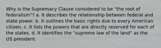 Why is the Supremacy Clause considered to be "the root of federalism"? a. It describes the relationship between federal and state power. b. It outlines the basic rights due to every American citizen. c. It lists the powers that are directly reserved for each of the states. d. It identifies the "supreme law of the land" as the US president.