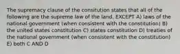 The supremacy clause of the consitution states that all of the following are the supreme law of the land, EXCEPT A) laws of the national government (when consistent with the constitution) B) the united states constitution C) states constitution D) treaties of the national government (when consistent with the constitution) E) both C AND D