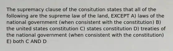 The supremacy clause of the consitution states that all of the following are the supreme law of the land, EXCEPT A) laws of the national government (when consistent with the constitution) B) the united states constitution C) states constitution D) treaties of the national government (when consistent with the constitution) E) both C AND D