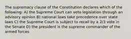 The supremacy clause of the Constitution declares which of the following: A) the Supreme Court can veto legislation through an advisory opinion B) national laws take precedence over state laws C) the Supreme Court is subject to recall by a 2/3 vote in the Senate D) the president is the supreme commander of the armed forces