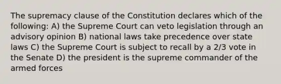 The supremacy clause of the Constitution declares which of the following: A) the Supreme Court can veto legislation through an advisory opinion B) national laws take precedence over state laws C) the Supreme Court is subject to recall by a 2/3 vote in the Senate D) the president is the supreme commander of the armed forces