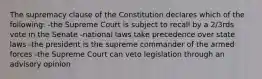 The supremacy clause of the Constitution declares which of the following: -the Supreme Court is subject to recall by a 2/3rds vote in the Senate -national laws take precedence over state laws -the president is the supreme commander of the armed forces -the Supreme Court can veto legislation through an advisory opinion