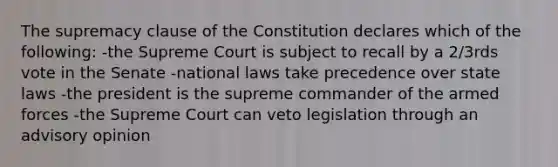 The supremacy clause of the Constitution declares which of the following: -the Supreme Court is subject to recall by a 2/3rds vote in the Senate -national laws take precedence over state laws -the president is the supreme commander of the armed forces -the Supreme Court can veto legislation through an advisory opinion