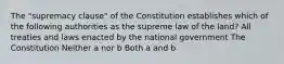 The "supremacy clause" of the Constitution establishes which of the following authorities as the supreme law of the land? All treaties and laws enacted by the national government The Constitution Neither a nor b Both a and b