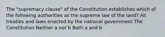 The "supremacy clause" of the Constitution establishes which of the following authorities as the supreme law of the land? All treaties and laws enacted by the national government The Constitution Neither a nor b Both a and b