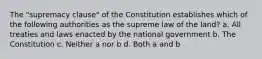 The "supremacy clause" of the Constitution establishes which of the following authorities as the supreme law of the land? a. All treaties and laws enacted by the national government b. The Constitution c. Neither a nor b d. Both a and b