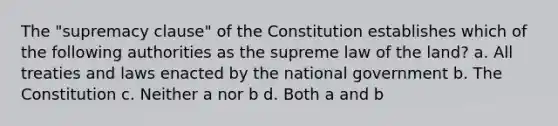 The "supremacy clause" of the Constitution establishes which of the following authorities as the supreme law of the land? a. All treaties and laws enacted by the national government b. The Constitution c. Neither a nor b d. Both a and b