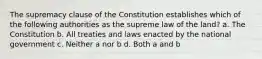 The supremacy clause of the Constitution establishes which of the following authorities as the supreme law of the land? a. The Constitution b. All treaties and laws enacted by the national government c. Neither a nor b d. Both a and b