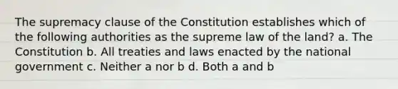 The supremacy clause of the Constitution establishes which of the following authorities as the supreme law of the land? a. The Constitution b. All treaties and laws enacted by the national government c. Neither a nor b d. Both a and b