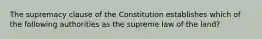 The supremacy clause of the Constitution establishes which of the following authorities as the supreme law of the land?