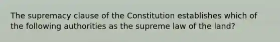 The supremacy clause of the Constitution establishes which of the following authorities as the supreme law of the land?