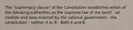 The "supremacy clause" of the Constitution establishes which of the following authorities as the supreme law of the land? - all treaties and laws enacted by the national government - the constitution - neither A or B - Both A and B