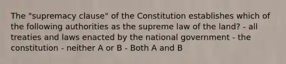 The "supremacy clause" of the Constitution establishes which of the following authorities as the supreme law of the land? - all treaties and laws enacted by the national government - the constitution - neither A or B - Both A and B