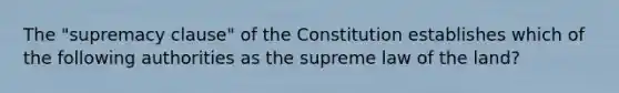 The "supremacy clause" of the Constitution establishes which of the following authorities as the supreme law of the land?