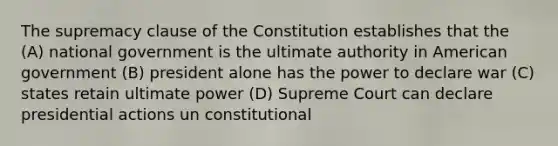 The supremacy clause of the Constitution establishes that the (A) national government is the ultimate authority in American government (B) president alone has the power to declare war (C) states retain ultimate power (D) Supreme Court can declare presidential actions un constitutional