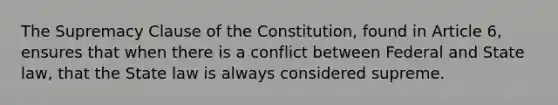 The Supremacy Clause of the Constitution, found in Article 6, ensures that when there is a conflict between Federal and State law, that the State law is always considered supreme.