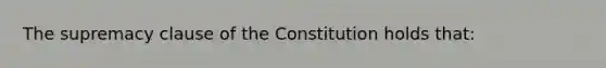 The supremacy clause of the Constitution holds that: