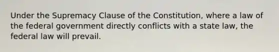 Under the Supremacy Clause of the Constitution, where a law of the federal government directly conflicts with a state law, the federal law will prevail.