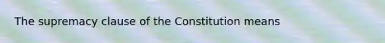 The supremacy clause of the Constitution means