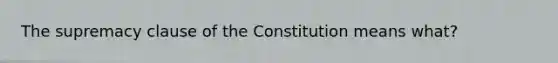 The supremacy clause of the Constitution means what?