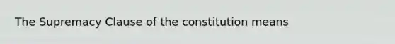 The Supremacy Clause of the constitution means