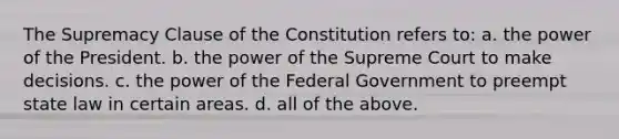 The Supremacy Clause of the Constitution refers to: a. the power of the President. b. the power of the Supreme Court to make decisions. c. the power of the Federal Government to preempt state law in certain areas. d. all of the above.