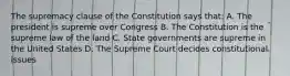 The supremacy clause of the Constitution says that: A. The president is supreme over Congress B. The Constitution is the supreme law of the land C. State governments are supreme in the United States D. The Supreme Court decides constitutional issues