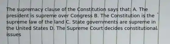 The supremacy clause of the Constitution says that: A. The president is supreme over Congress B. The Constitution is the supreme law of the land C. State governments are supreme in the United States D. The Supreme Court decides constitutional issues