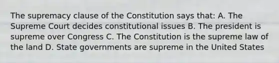 The supremacy clause of the Constitution says that: A. The Supreme Court decides constitutional issues B. The president is supreme over Congress C. The Constitution is the supreme law of the land D. State governments are supreme in the United States