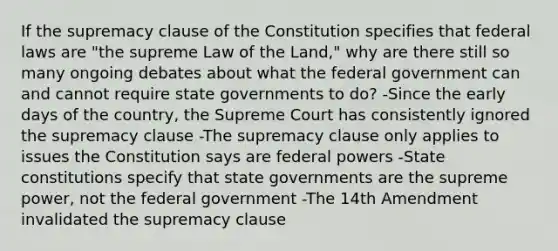 If the supremacy clause of the Constitution specifies that federal laws are "the supreme Law of the Land," why are there still so many ongoing debates about what the federal government can and cannot require state governments to do? -Since the early days of the country, the Supreme Court has consistently ignored the supremacy clause -The supremacy clause only applies to issues the Constitution says are federal powers -State constitutions specify that state governments are the supreme power, not the federal government -The 14th Amendment invalidated the supremacy clause