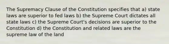 The Supremacy Clause of the Constitution specifies that a) state laws are superior to fed laws b) the Supreme Court dictates all state laws c) the Supreme Court's decisions are superior to the Constitution d) the Constitution and related laws are the supreme law of the land