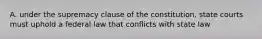 A. under the supremacy clause of the constitution, state courts must uphold a federal law that conflicts with state law