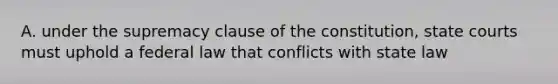 A. under the supremacy clause of the constitution, state courts must uphold a federal law that conflicts with state law