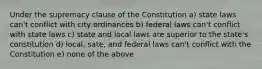 Under the supremacy clause of the Constitution a) state laws can't conflict with city ordinances b) federal laws can't conflict with state laws c) state and local laws are superior to the state's constitution d) local, sate, and federal laws can't conflict with the Constitution e) none of the above