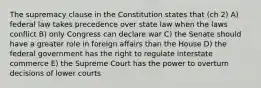 The supremacy clause in the Constitution states that (ch 2) A) federal law takes precedence over state law when the laws conflict B) only Congress can declare war C) the Senate should have a greater role in foreign affairs than the House D) the federal government has the right to regulate interstate commerce E) the Supreme Court has the power to overturn decisions of lower courts