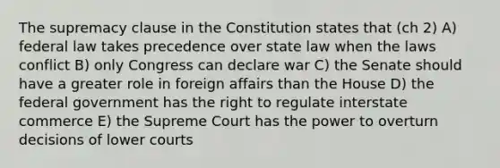 The supremacy clause in the Constitution states that (ch 2) A) federal law takes precedence over state law when the laws conflict B) only Congress can declare war C) the Senate should have a greater role in foreign affairs than the House D) the federal government has the right to regulate interstate commerce E) the Supreme Court has the power to overturn decisions of lower courts