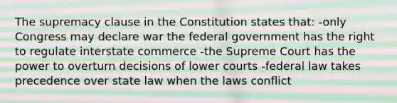 The supremacy clause in the Constitution states that: -only Congress may declare war the federal government has the right to regulate interstate commerce -the Supreme Court has the power to overturn decisions of lower courts -federal law takes precedence over state law when the laws conflict