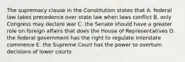 The supremacy clause in the Constitution states that A. federal law takes precedence over state law when laws conflict B. only Congress may declare war C. the Senate should have a greater role on foreign affairs that does the House of Representatives D. the federal government has the right to regulate interstate commerce E. the Supreme Court has the power to overturn decisions of lower courts