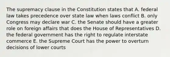 The supremacy clause in the Constitution states that A. federal law takes precedence over state law when laws conflict B. only Congress may declare war C. the Senate should have a greater role on foreign affairs that does the House of Representatives D. the federal government has the right to regulate interstate commerce E. the Supreme Court has the power to overturn decisions of lower courts