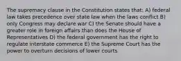 The supremacy clause in the Constitution states that: A) federal law takes precedence over state law when the laws conflict B) only Congress may declare war C) the Senate should have a greater role in foreign affairs than does the House of Representatives D) the federal government has the right to regulate interstate commerce E) the Supreme Court has the power to overturn decisions of lower courts