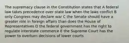 The supremacy clause in the Constitution states that A federal law takes precedence over state law when the laws conflict B only Congress may declare war C the Senate should have a greater role in foreign affairs than does the House of Representatives D the federal government has the right to regulate interstate commerce E the Supreme Court has the power to overturn decisions of lower courts