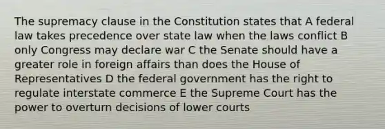 The supremacy clause in the Constitution states that A federal law takes precedence over state law when the laws conflict B only Congress may declare war C the Senate should have a greater role in foreign affairs than does the House of Representatives D the federal government has the right to regulate interstate commerce E the Supreme Court has the power to overturn decisions of lower courts