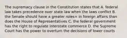 The supremacy clause in the Constitution states that A. federal law takes precedence over state law when the laws conflict B. the Senate should have a greater roles= in foreign affairs than does the House of Representatives C. the federal government has the right to regulate interstate commerce D. the Supreme Court has the power to overturn the decisions of lower courts