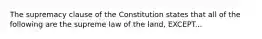 The supremacy clause of the Constitution states that all of the following are the supreme law of the land, EXCEPT...